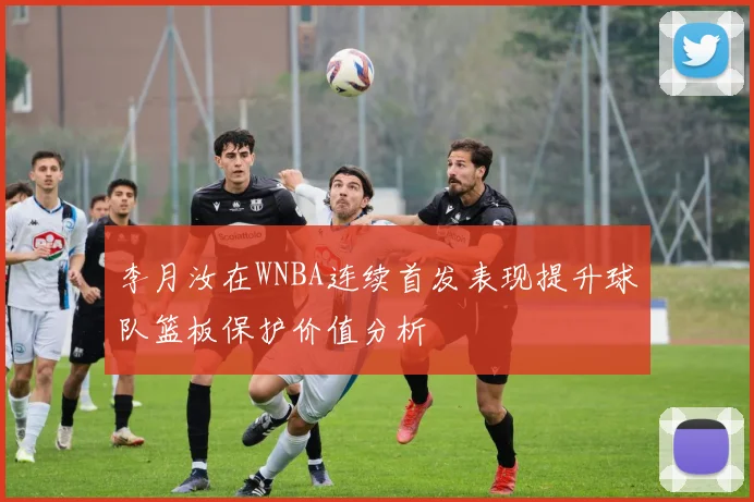 李月汝在WNBA连续首发表现提升球队篮板保护价值分析